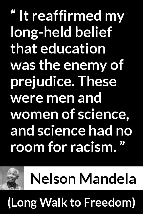 Nelson Mandela quote about education from Long Walk to Freedom - It reaffirmed my long-held belief that education was the enemy of prejudice. These were men and women of science, and science had no room for racism.
