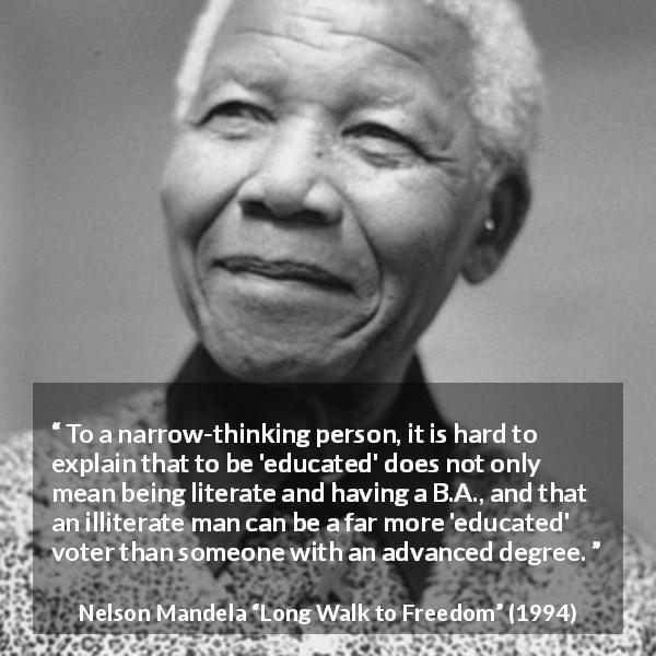 Nelson Mandela quote about education from Long Walk to Freedom - To a narrow-thinking person, it is hard to explain that to be 'educated' does not only mean being literate and having a B.A., and that an illiterate man can be a far more 'educated' voter than someone with an advanced degree.