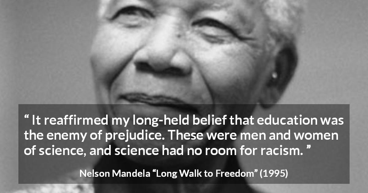 Nelson Mandela quote about education from Long Walk to Freedom - It reaffirmed my long-held belief that education was the enemy of prejudice. These were men and women of science, and science had no room for racism.
