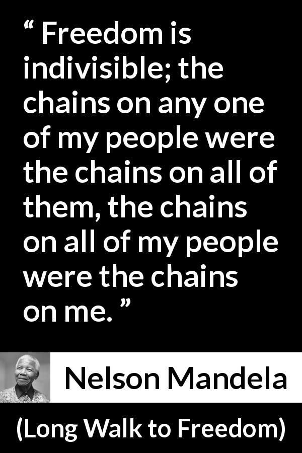 Nelson Mandela quote about freedom from Long Walk to Freedom - Freedom is indivisible; the chains on any one of my people were the chains on all of them, the chains on all of my people were the chains on me.