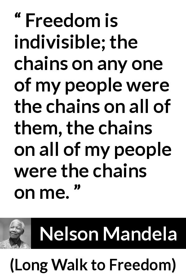 Nelson Mandela quote about freedom from Long Walk to Freedom - Freedom is indivisible; the chains on any one of my people were the chains on all of them, the chains on all of my people were the chains on me.