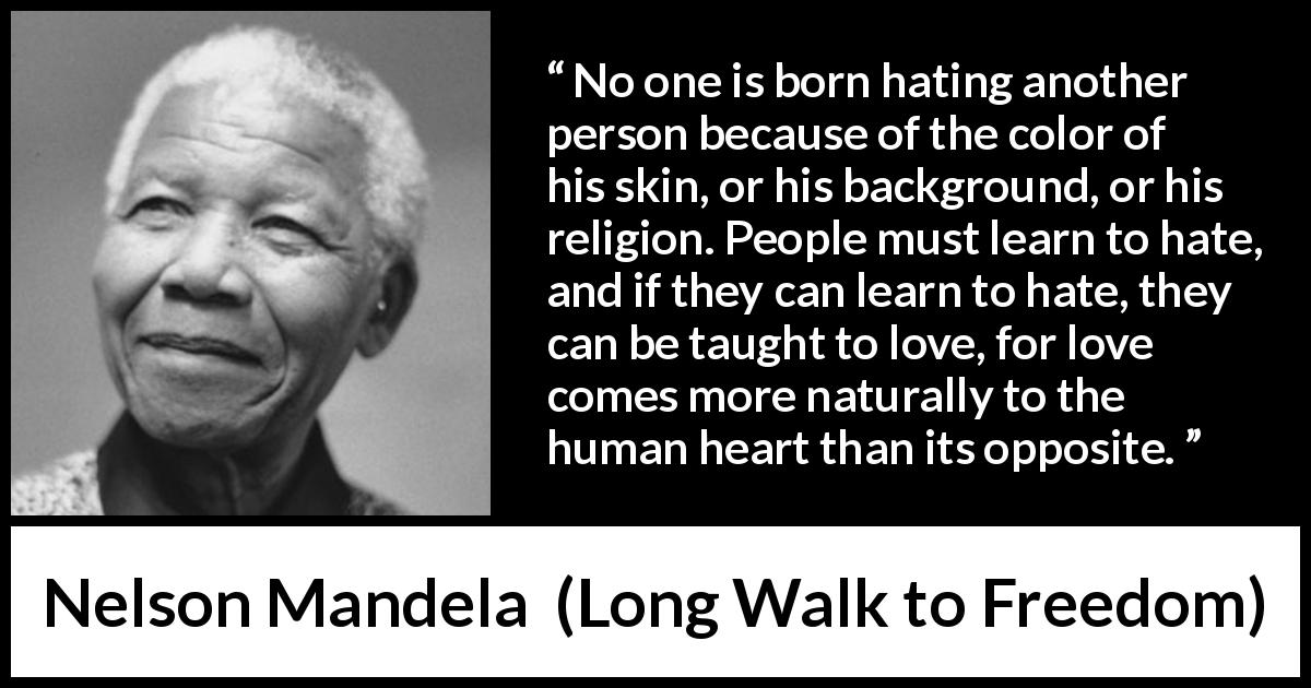 Nelson Mandela quote about hate from Long Walk to Freedom - No one is born hating another person because of the color of his skin, or his background, or his religion. People must learn to hate, and if they can learn to hate, they can be taught to love, for love comes more naturally to the human heart than its opposite.