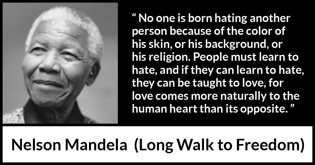 Nelson Mandela quote about hate from Long Walk to Freedom - No one is born hating another person because of the color of his skin, or his background, or his religion. People must learn to hate, and if they can learn to hate, they can be taught to love, for love comes more naturally to the human heart than its opposite.