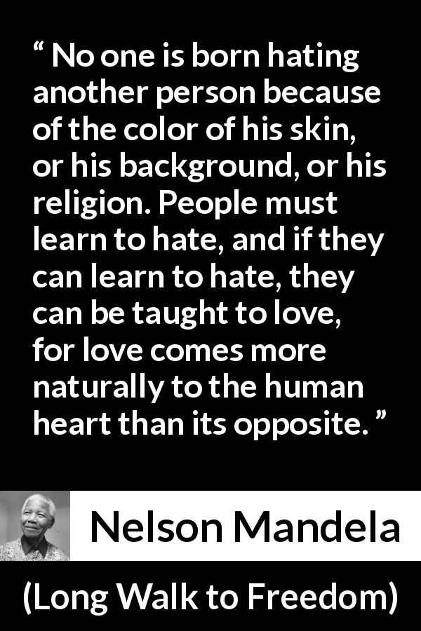 Nelson Mandela quote about hate from Long Walk to Freedom - No one is born hating another person because of the color of his skin, or his background, or his religion. People must learn to hate, and if they can learn to hate, they can be taught to love, for love comes more naturally to the human heart than its opposite.