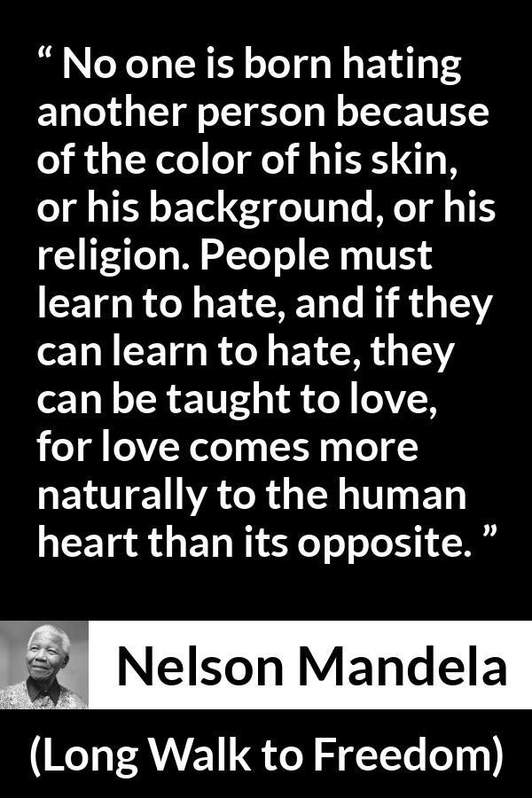 Nelson Mandela quote about hate from Long Walk to Freedom - No one is born hating another person because of the color of his skin, or his background, or his religion. People must learn to hate, and if they can learn to hate, they can be taught to love, for love comes more naturally to the human heart than its opposite.