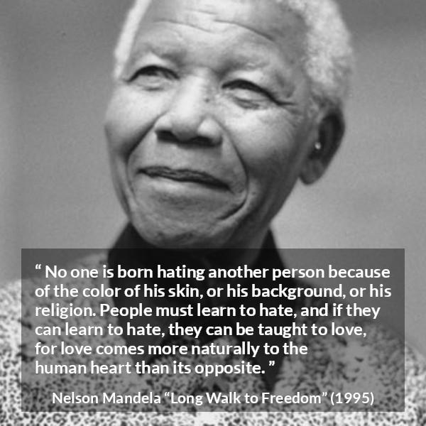 Nelson Mandela quote about hate from Long Walk to Freedom - No one is born hating another person because of the color of his skin, or his background, or his religion. People must learn to hate, and if they can learn to hate, they can be taught to love, for love comes more naturally to the human heart than its opposite.