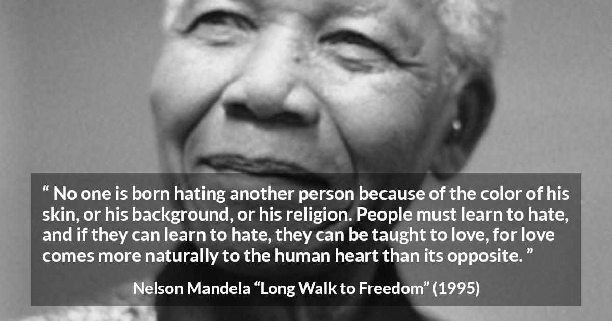 Nelson Mandela quote about hate from Long Walk to Freedom - No one is born hating another person because of the color of his skin, or his background, or his religion. People must learn to hate, and if they can learn to hate, they can be taught to love, for love comes more naturally to the human heart than its opposite.