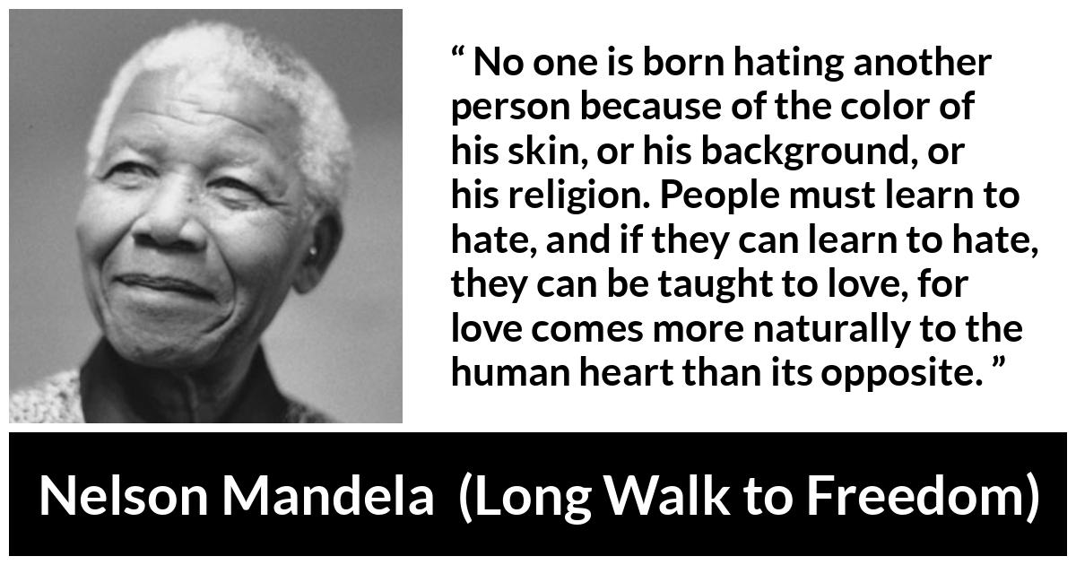 Nelson Mandela quote about hate from Long Walk to Freedom - No one is born hating another person because of the color of his skin, or his background, or his religion. People must learn to hate, and if they can learn to hate, they can be taught to love, for love comes more naturally to the human heart than its opposite.