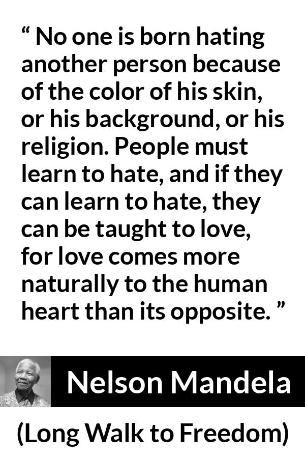 Nelson Mandela quote about hate from Long Walk to Freedom - No one is born hating another person because of the color of his skin, or his background, or his religion. People must learn to hate, and if they can learn to hate, they can be taught to love, for love comes more naturally to the human heart than its opposite.