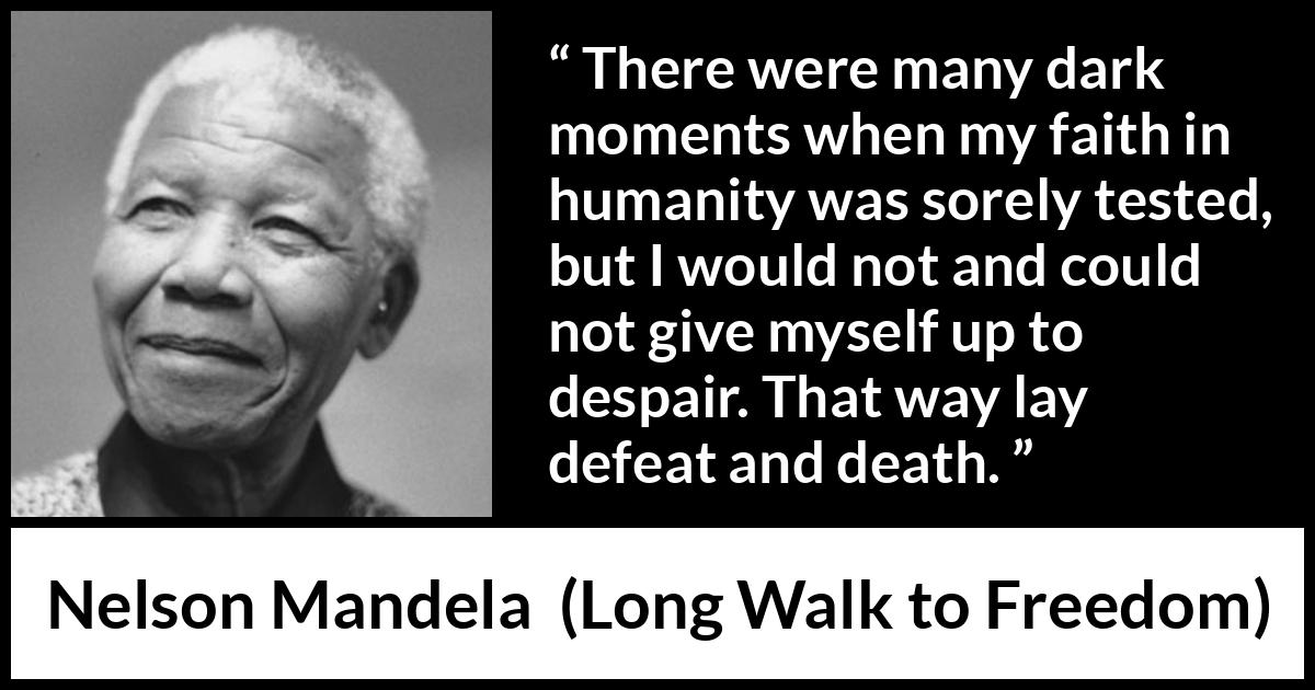 Nelson Mandela quote about hope from Long Walk to Freedom - There were many dark moments when my faith in humanity was sorely tested, but I would not and could not give myself up to despair. That way lay defeat and death.