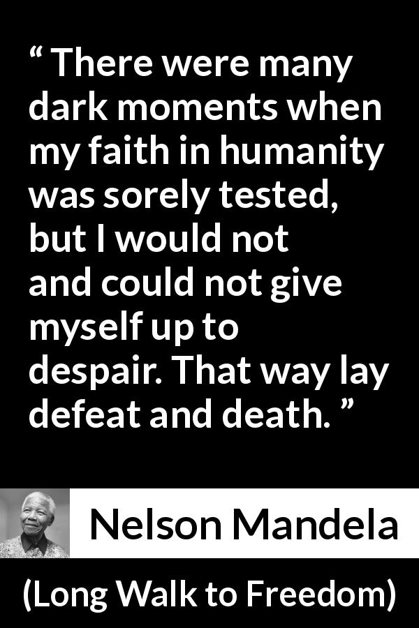 Nelson Mandela quote about hope from Long Walk to Freedom - There were many dark moments when my faith in humanity was sorely tested, but I would not and could not give myself up to despair. That way lay defeat and death.
