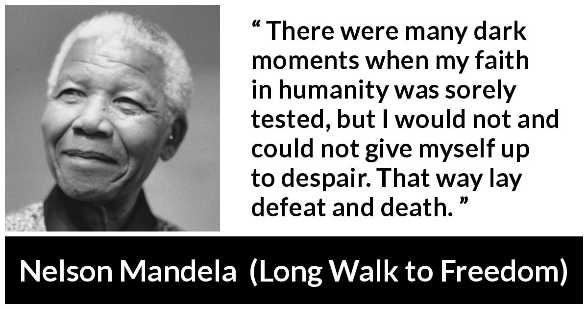 Nelson Mandela quote about hope from Long Walk to Freedom - There were many dark moments when my faith in humanity was sorely tested, but I would not and could not give myself up to despair. That way lay defeat and death.