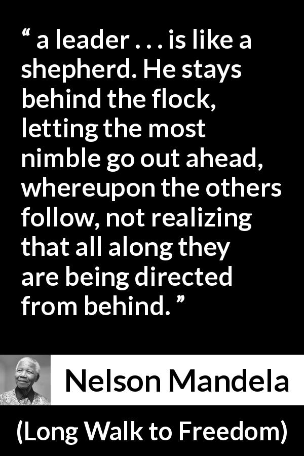 Nelson Mandela quote about leadership from Long Walk to Freedom - a leader . . . is like a shepherd. He stays behind the flock, letting the most nimble go out ahead, whereupon the others follow, not realizing that all along they are being directed from behind.