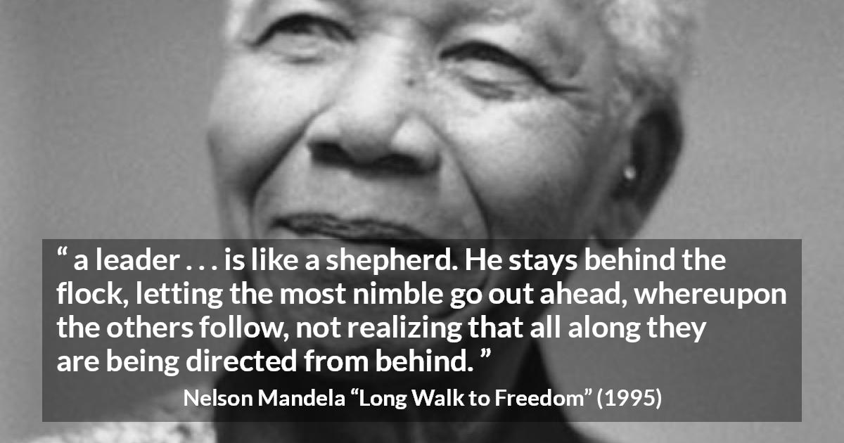 Nelson Mandela quote about leadership from Long Walk to Freedom - a leader . . . is like a shepherd. He stays behind the flock, letting the most nimble go out ahead, whereupon the others follow, not realizing that all along they are being directed from behind.