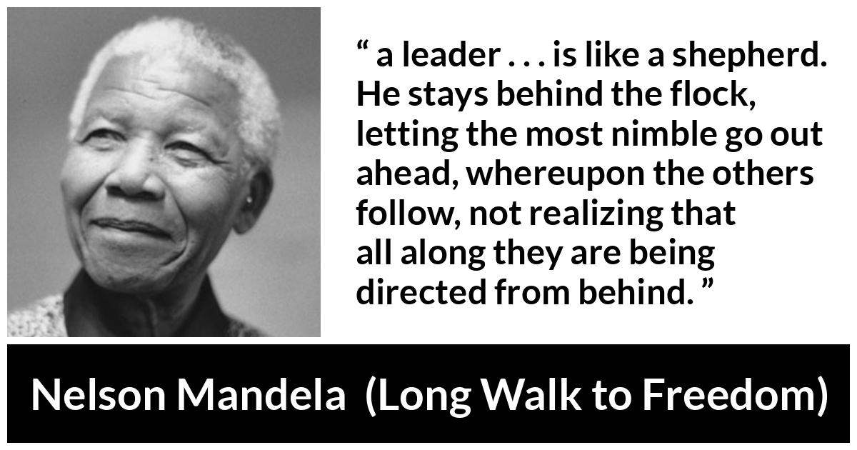 Nelson Mandela quote about leadership from Long Walk to Freedom - a leader . . . is like a shepherd. He stays behind the flock, letting the most nimble go out ahead, whereupon the others follow, not realizing that all along they are being directed from behind.