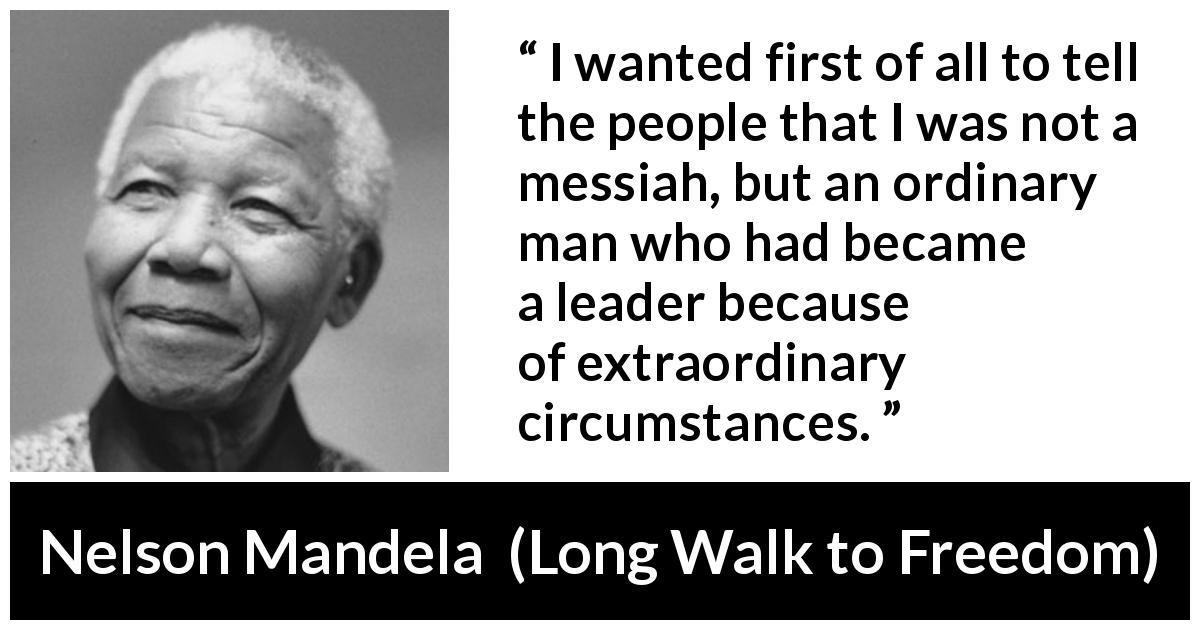Nelson Mandela quote about leadership from Long Walk to Freedom - I wanted first of all to tell the people that I was not a messiah, but an ordinary man who had became a leader because of extraordinary circumstances.