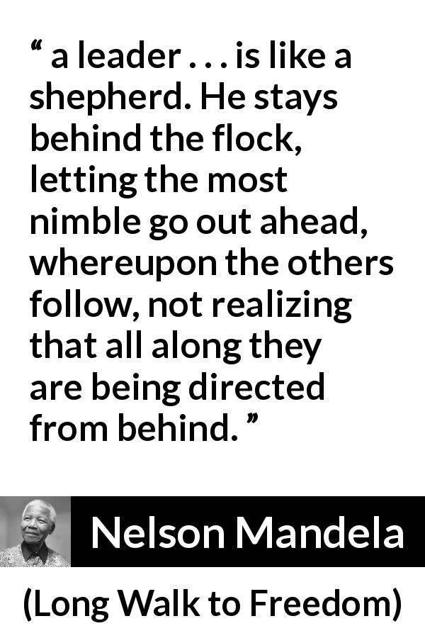 Nelson Mandela quote about leadership from Long Walk to Freedom - a leader . . . is like a shepherd. He stays behind the flock, letting the most nimble go out ahead, whereupon the others follow, not realizing that all along they are being directed from behind.