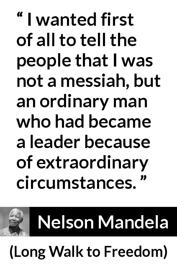 Nelson Mandela quote about leadership from Long Walk to Freedom - I wanted first of all to tell the people that I was not a messiah, but an ordinary man who had became a leader because of extraordinary circumstances.