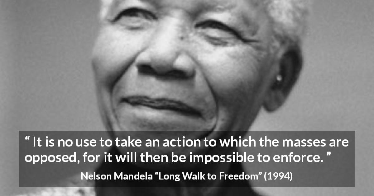 Nelson Mandela quote about politics from Long Walk to Freedom - It is no use to take an action to which the masses are opposed, for it will then be impossible to enforce.