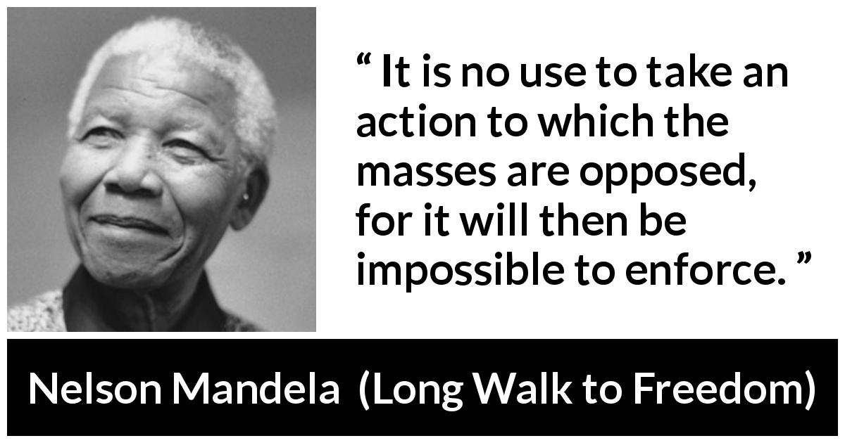 Nelson Mandela quote about politics from Long Walk to Freedom - It is no use to take an action to which the masses are opposed, for it will then be impossible to enforce.