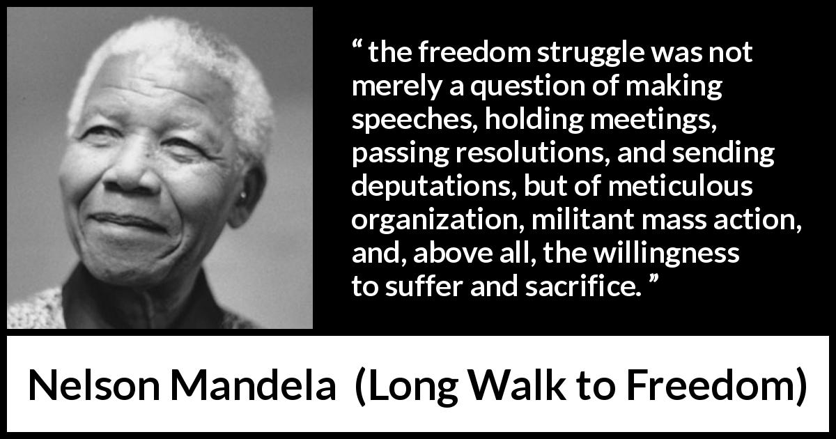 Nelson Mandela quote about sacrifice from Long Walk to Freedom - the freedom struggle was not merely a question of making speeches, holding meetings, passing resolutions, and sending deputations, but of meticulous organization, militant mass action, and, above all, the willingness to suffer and sacrifice.