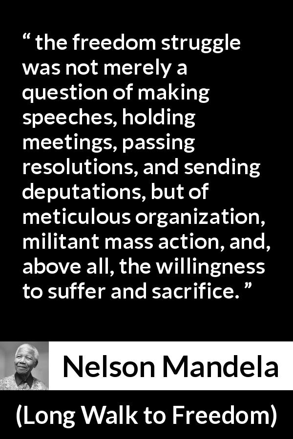 Nelson Mandela quote about sacrifice from Long Walk to Freedom - the freedom struggle was not merely a question of making speeches, holding meetings, passing resolutions, and sending deputations, but of meticulous organization, militant mass action, and, above all, the willingness to suffer and sacrifice.