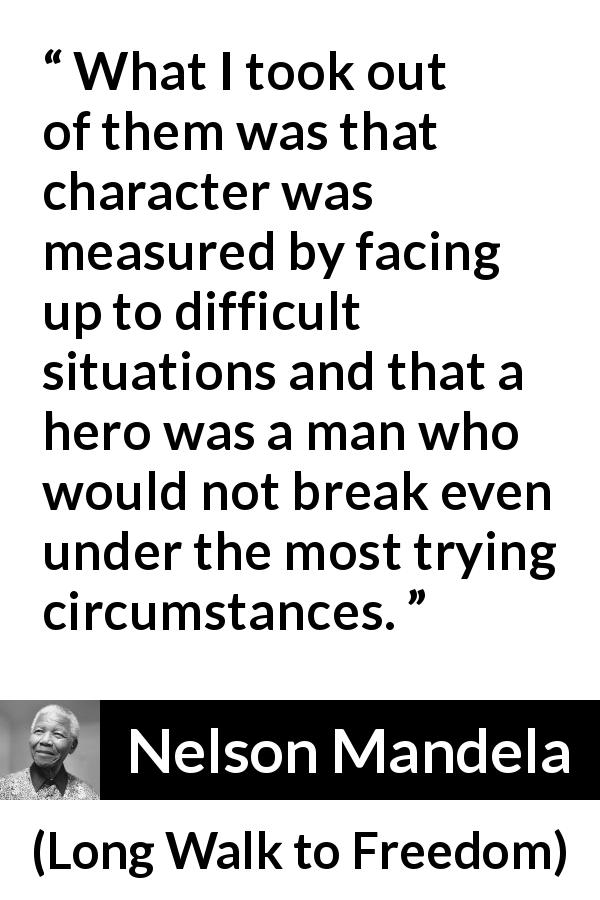 Nelson Mandela quote about strength from Long Walk to Freedom - What I took out of them was that character was measured by facing up to difficult situations and that a hero was a man who would not break even under the most trying circumstances.