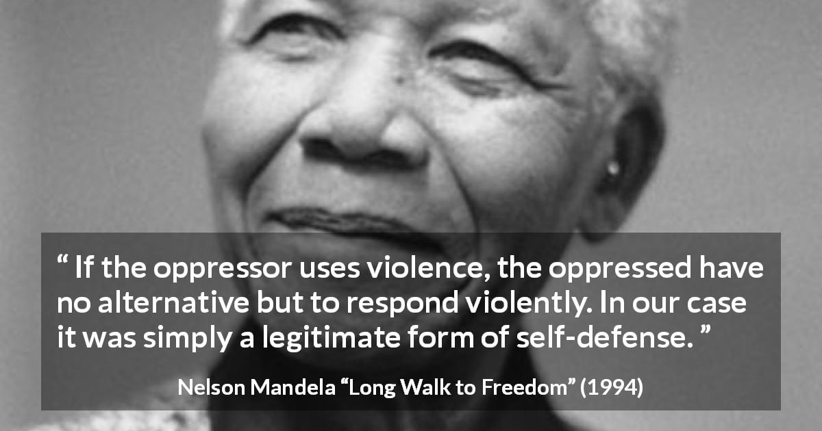 Nelson Mandela quote about violence from Long Walk to Freedom - If the oppressor uses violence, the oppressed have no alternative but to respond violently. In our case it was simply a legitimate form of self-defense.