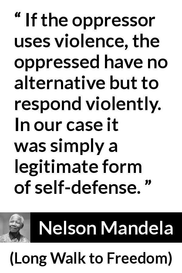 Nelson Mandela quote about violence from Long Walk to Freedom - If the oppressor uses violence, the oppressed have no alternative but to respond violently. In our case it was simply a legitimate form of self-defense.