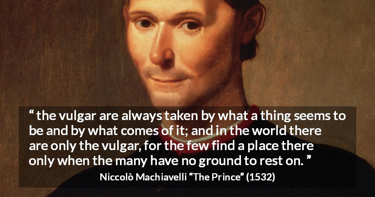 Niccolò Machiavelli quote about appearances from The Prince - the vulgar are always taken by what a thing seems to be and by what comes of it; and in the world there are only the vulgar, for the few find a place there only when the many have no ground to rest on.