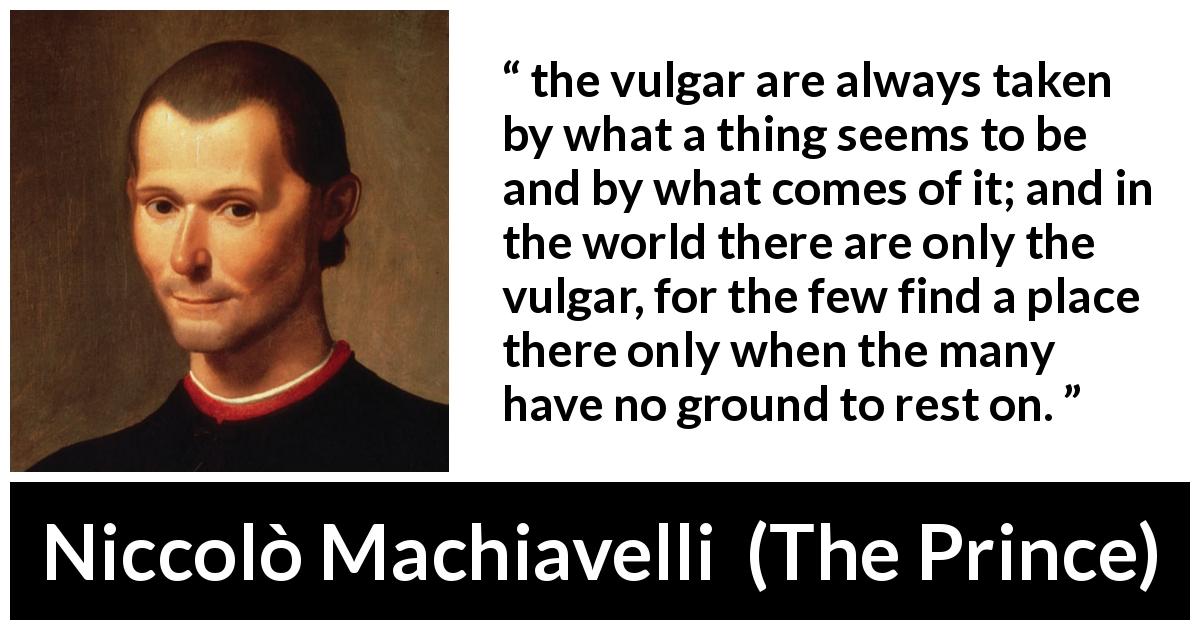 Niccolò Machiavelli quote about appearances from The Prince - the vulgar are always taken by what a thing seems to be and by what comes of it; and in the world there are only the vulgar, for the few find a place there only when the many have no ground to rest on.