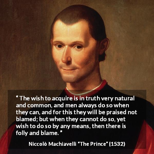 Niccolò Machiavelli quote about blame from The Prince - The wish to acquire is in truth very natural and common, and men always do so when they can, and for this they will be praised not blamed; but when they cannot do so, yet wish to do so by any means, then there is folly and blame.
