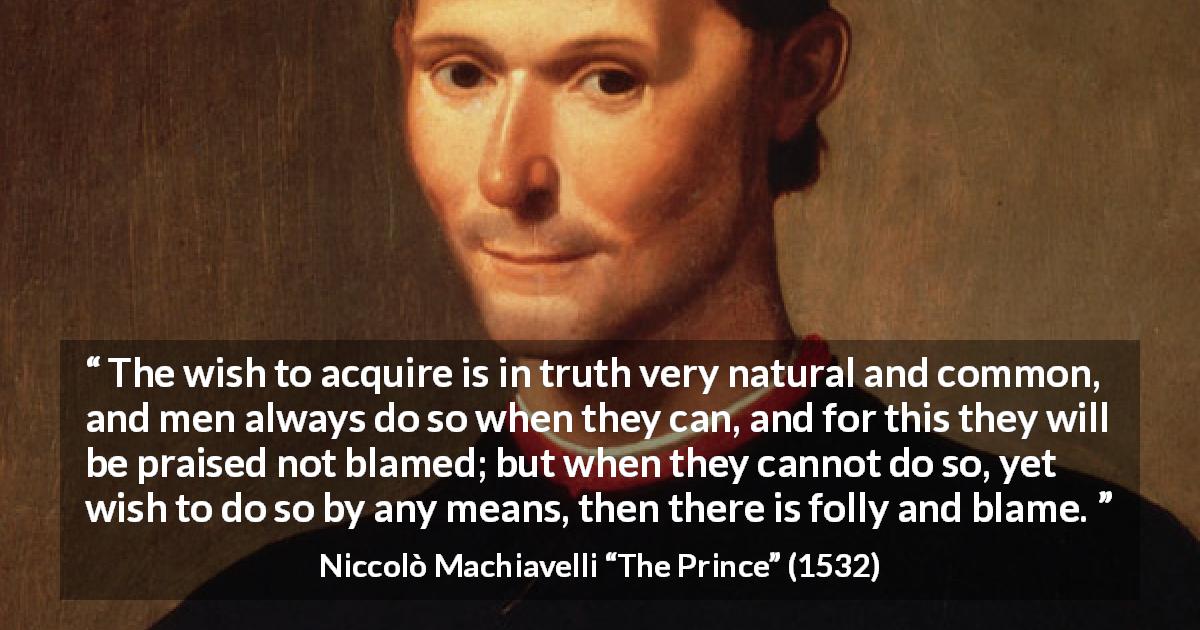 Niccolò Machiavelli quote about blame from The Prince - The wish to acquire is in truth very natural and common, and men always do so when they can, and for this they will be praised not blamed; but when they cannot do so, yet wish to do so by any means, then there is folly and blame.