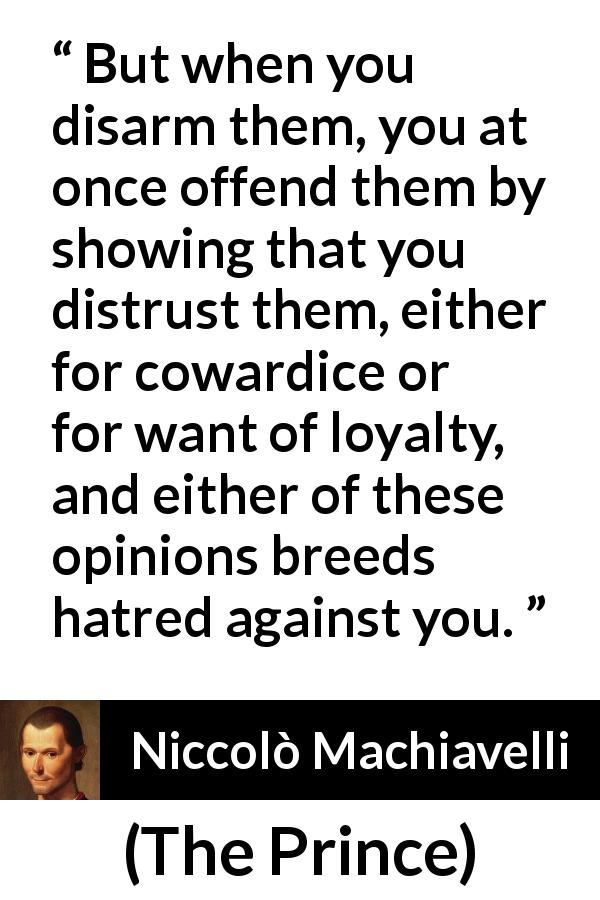 Niccolò Machiavelli quote about cowardice from The Prince - But when you disarm them, you at once offend them by showing that you distrust them, either for cowardice or for want of loyalty, and either of these opinions breeds hatred against you.