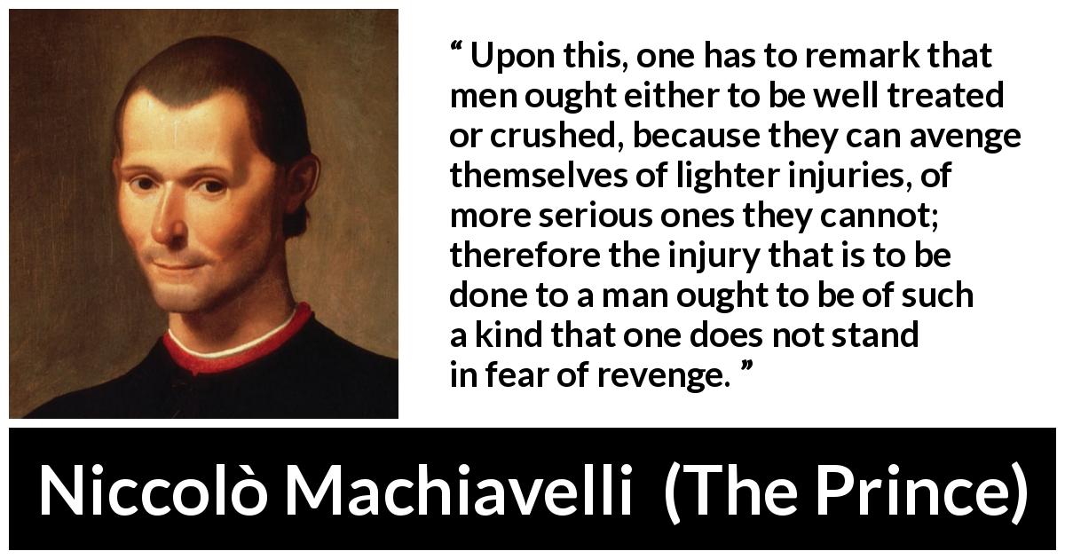 Niccolò Machiavelli quote about fear from The Prince - Upon this, one has to remark that men ought either to be well treated or crushed, because they can avenge themselves of lighter injuries, of more serious ones they cannot; therefore the injury that is to be done to a man ought to be of such a kind that one does not stand in fear of revenge.