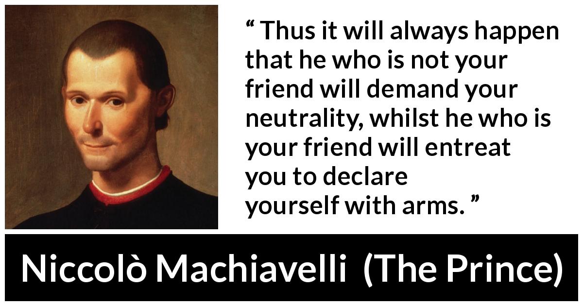 Niccolò Machiavelli quote about friendship from The Prince - Thus it will always happen that he who is not your friend will demand your neutrality, whilst he who is your friend will entreat you to declare yourself with arms.