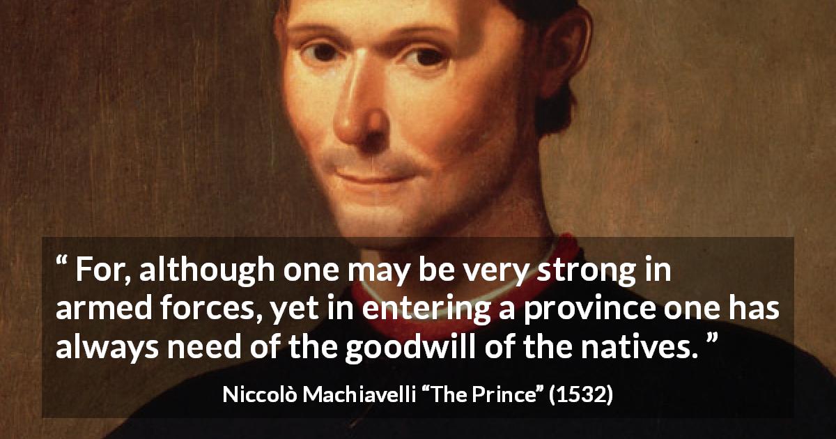 Niccolò Machiavelli quote about goodwill from The Prince - For, although one may be very strong in armed forces, yet in entering a province one has always need of the goodwill of the natives.