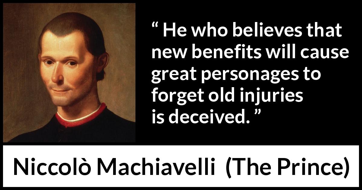 Niccolò Machiavelli quote about grudge from The Prince - He who believes that new benefits will cause great personages to forget old injuries is deceived.