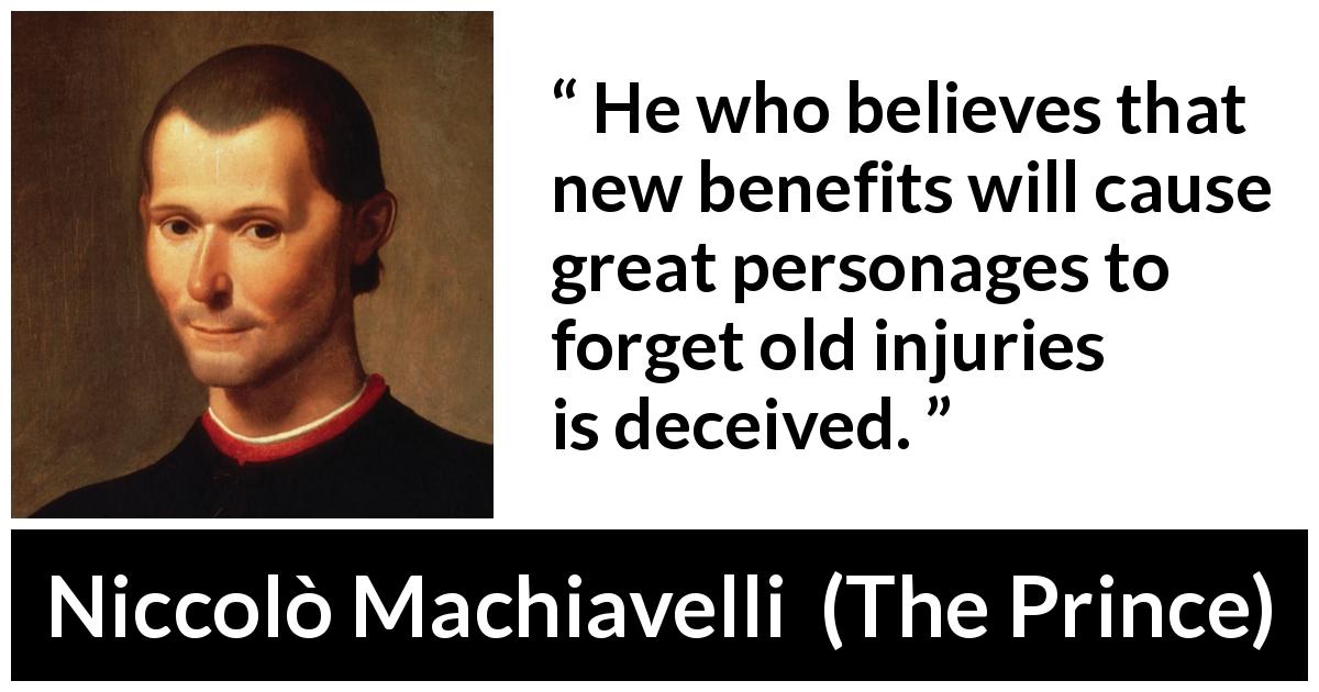 Niccolò Machiavelli quote about grudge from The Prince - He who believes that new benefits will cause great personages to forget old injuries is deceived.