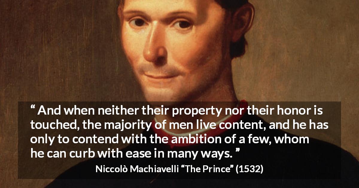 Niccolò Machiavelli quote about honor from The Prince - And when neither their property nor their honor is touched, the majority of men live content, and he has only to contend with the ambition of a few, whom he can curb with ease in many ways.