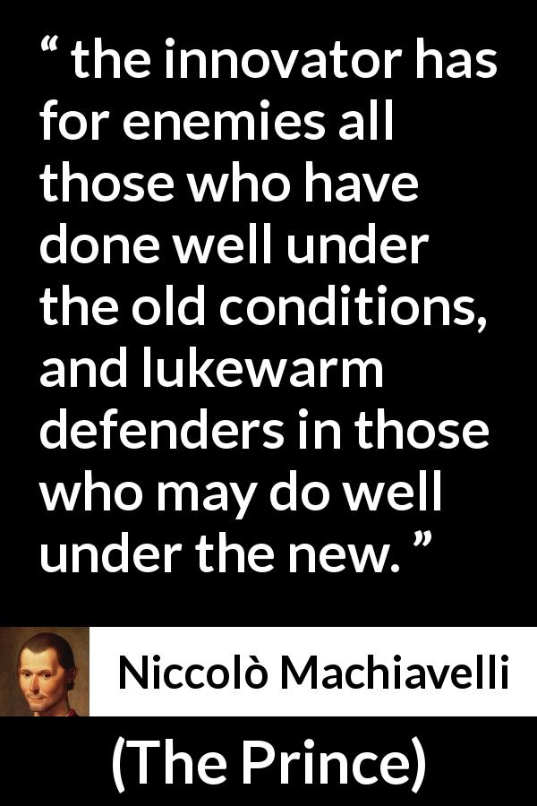 Niccolò Machiavelli quote about innovation from The Prince - the innovator has for enemies all those who have done well under the old conditions, and lukewarm defenders in those who may do well under the new.