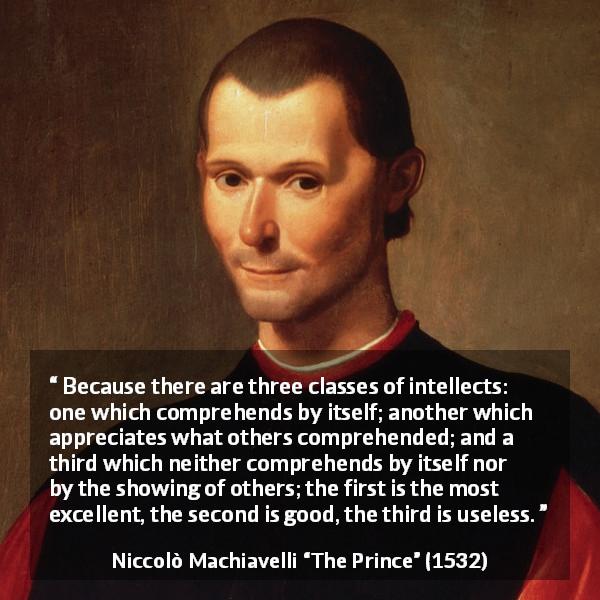 Niccolò Machiavelli quote about intellect from The Prince - Because there are three classes of intellects: one which comprehends by itself; another which appreciates what others comprehended; and a third which neither comprehends by itself nor by the showing of others; the first is the most excellent, the second is good, the third is useless.