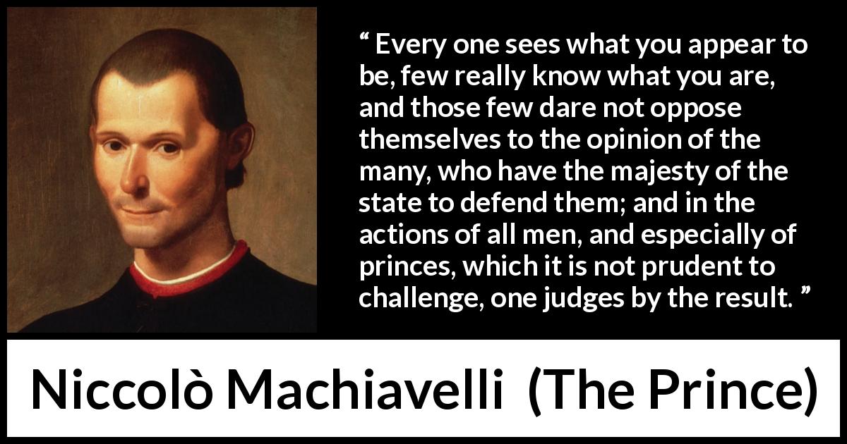 Niccolò Machiavelli quote about judgement from The Prince - Every one sees what you appear to be, few really know what you are, and those few dare not oppose themselves to the opinion of the many, who have the majesty of the state to defend them; and in the actions of all men, and especially of princes, which it is not prudent to challenge, one judges by the result.
