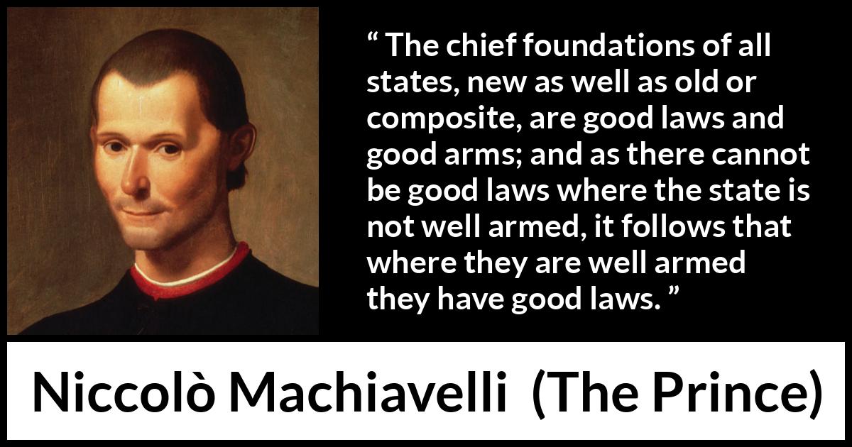 Niccolò Machiavelli quote about law from The Prince - The chief foundations of all states, new as well as old or composite, are good laws and good arms; and as there cannot be good laws where the state is not well armed, it follows that where they are well armed they have good laws.