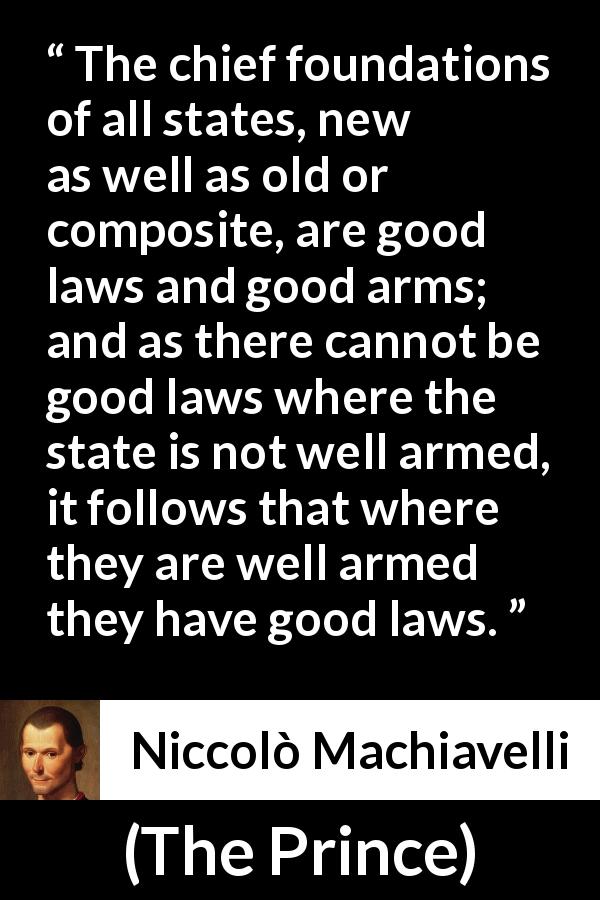 Niccolò Machiavelli quote about law from The Prince - The chief foundations of all states, new as well as old or composite, are good laws and good arms; and as there cannot be good laws where the state is not well armed, it follows that where they are well armed they have good laws.