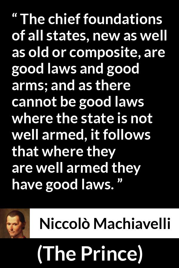 Niccolò Machiavelli quote about law from The Prince - The chief foundations of all states, new as well as old or composite, are good laws and good arms; and as there cannot be good laws where the state is not well armed, it follows that where they are well armed they have good laws.