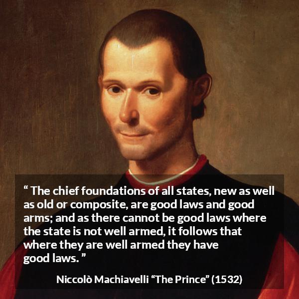 Niccolò Machiavelli quote about law from The Prince - The chief foundations of all states, new as well as old or composite, are good laws and good arms; and as there cannot be good laws where the state is not well armed, it follows that where they are well armed they have good laws.