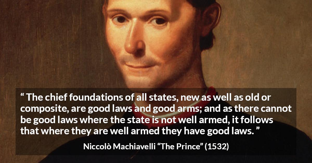 Niccolò Machiavelli quote about law from The Prince - The chief foundations of all states, new as well as old or composite, are good laws and good arms; and as there cannot be good laws where the state is not well armed, it follows that where they are well armed they have good laws.