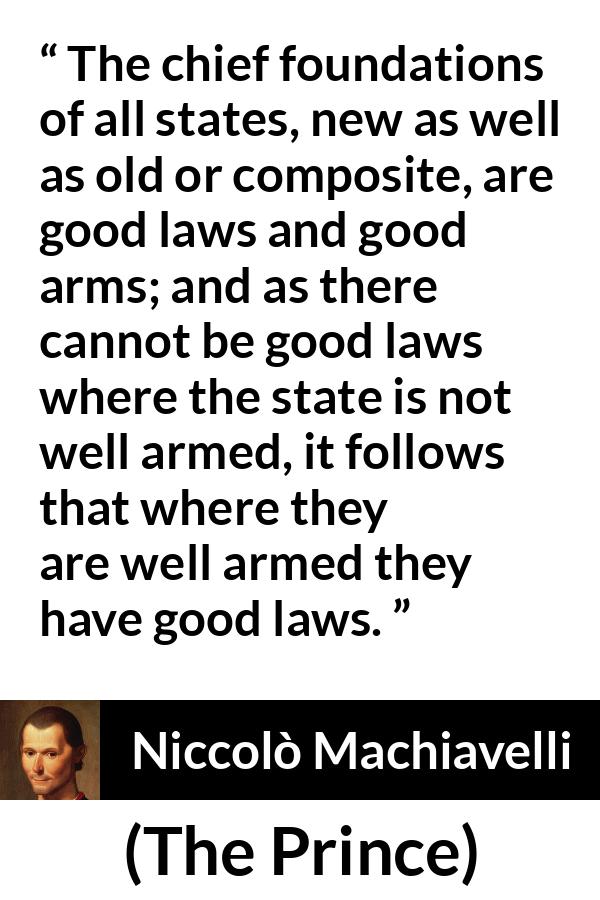 Niccolò Machiavelli quote about law from The Prince - The chief foundations of all states, new as well as old or composite, are good laws and good arms; and as there cannot be good laws where the state is not well armed, it follows that where they are well armed they have good laws.