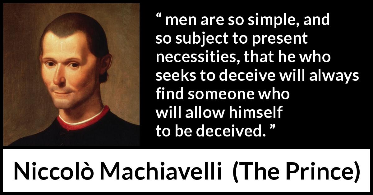 Niccolò Machiavelli quote about necessity from The Prince - men are so simple, and so subject to present necessities, that he who seeks to deceive will always find someone who will allow himself to be deceived.